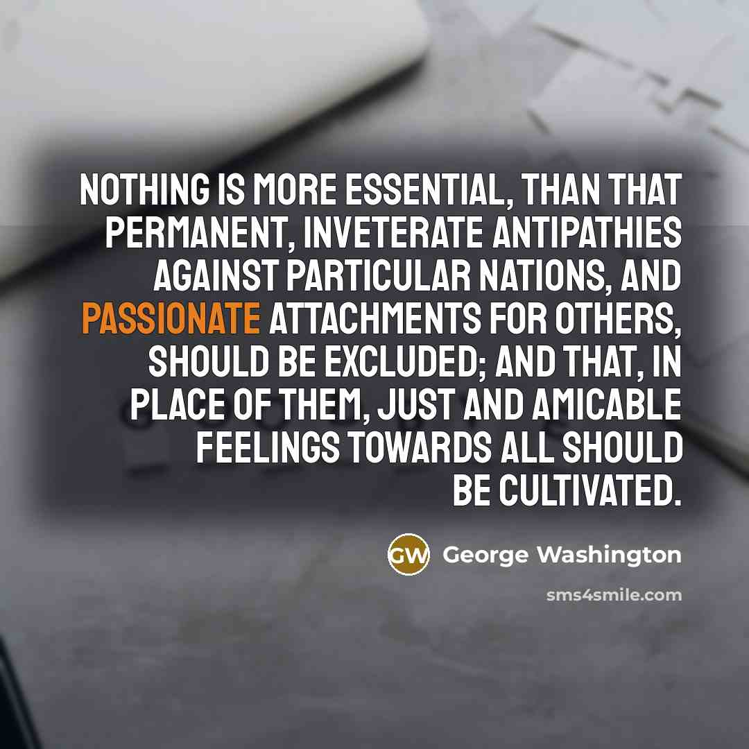 “Nothing is more essential, than that permanent, inveterate antipathies against particular Nations, and passionate attachments for others, should be excluded; and that, in place of them, just and amicable feelings towards all should be cultivated.” quote by George Washington