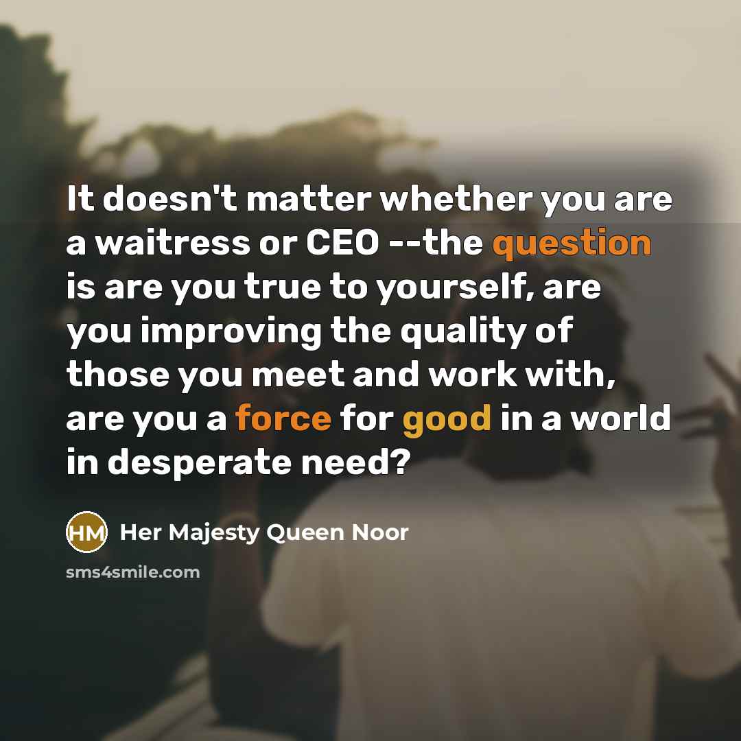 “It doesn't matter whether you are a waitress or CEO --the question is are you true to yourself, are you improving the quality of those you meet and work with, are you a force for good in a world in desperate need?” quote by Her Majesty Queen Noor