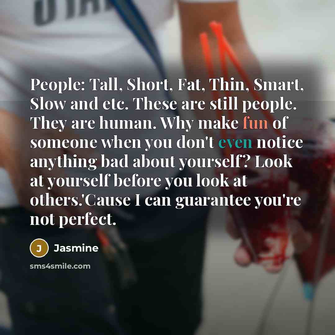 “People: Tall, Short, Fat, Thin, Smart, Slow and etc. These are still people. They are human. Why make fun of someone when you don't even notice anything bad about yourself? Look at yourself before you look at others.'Cause I can guarantee you're not perfect.” quote by Jasmine