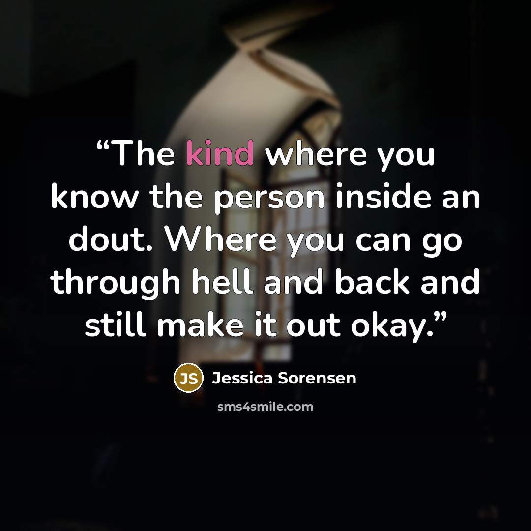 “The kind where you know the person inside an dout. Where you can go through hell and back and still make it out okay.” quote by Jessica Sorensen