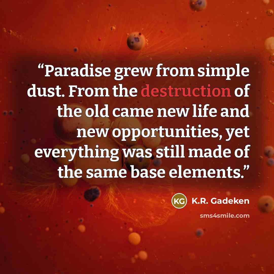 “Paradise grew from simple dust. From the destruction of the old came new life and new opportunities, yet everything was still made of the same base elements.” quote by K.R. Gadeken