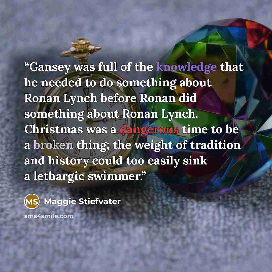 “Gansey was full of the knowledge that he needed to do something about Ronan Lynch before Ronan did something about Ronan Lynch. Christmas was a dangerous time to be a broken thing; the weight of tradition and history could too easily sink a lethargic swimmer.” quote by Maggie Stiefvater