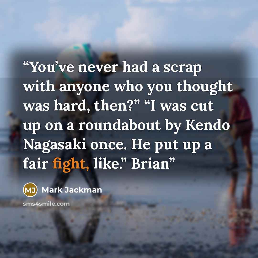“You’ve never had a scrap with anyone who you thought was hard, then?” “I was cut up on a roundabout by Kendo Nagasaki once. He put up a fair fight, like.” Brian” quote by Mark Jackman