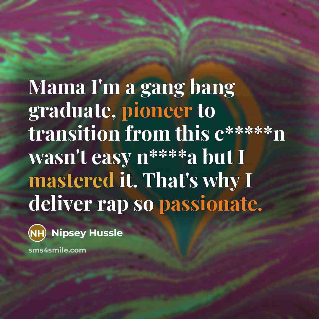 “Mama I'm a gang bang graduate, pioneer to transition from this c*****n wasn't easy n****a but I mastered it. That's why I deliver rap so passionate.” quote by Nipsey Hussle