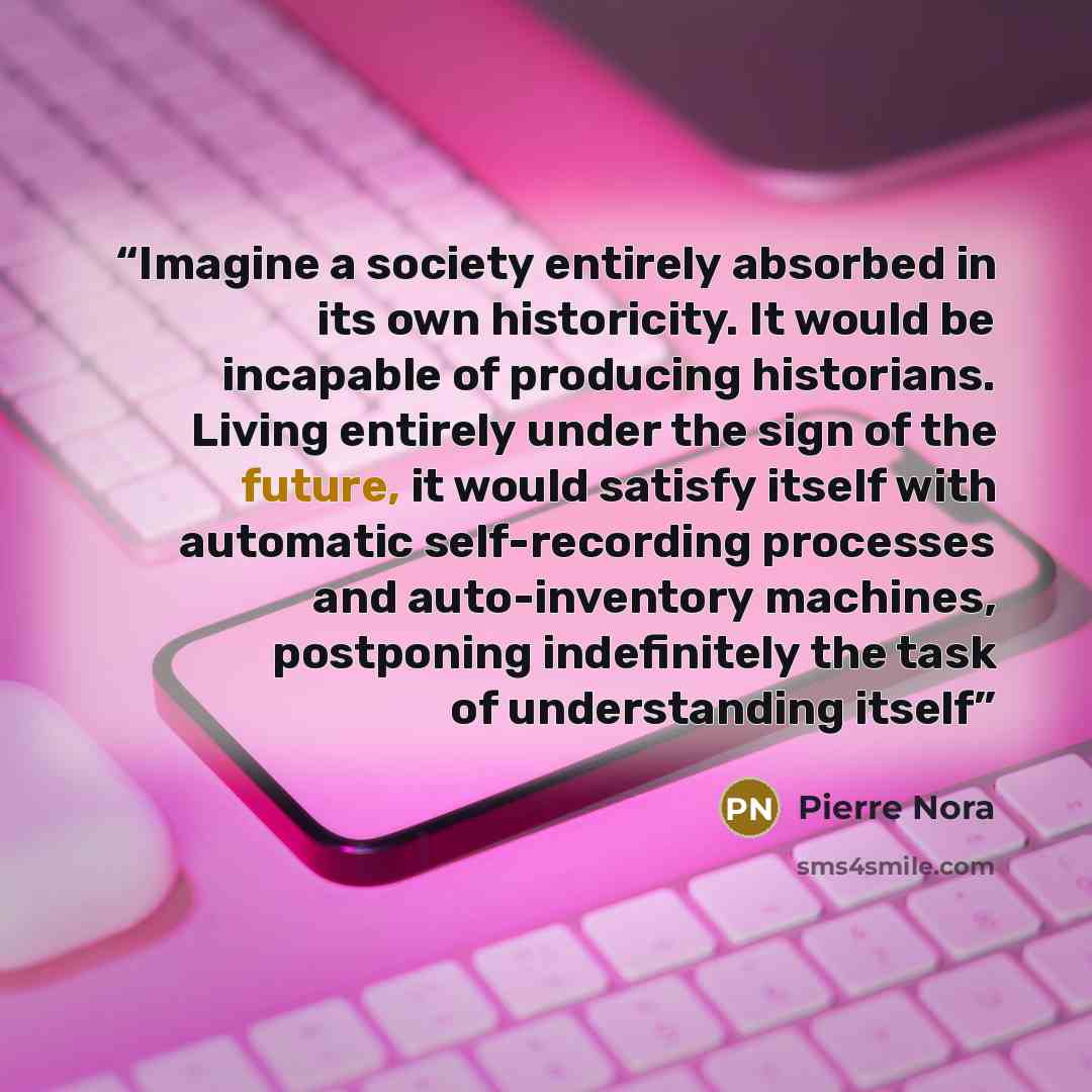 “Imagine a society entirely absorbed in its own historicity. It would be incapable of producing historians. Living entirely under the sign of the future, it would satisfy itself with automatic self-recording processes and auto-inventory machines, postponing indefinitely the task of understanding…” quote by Pierre Nora