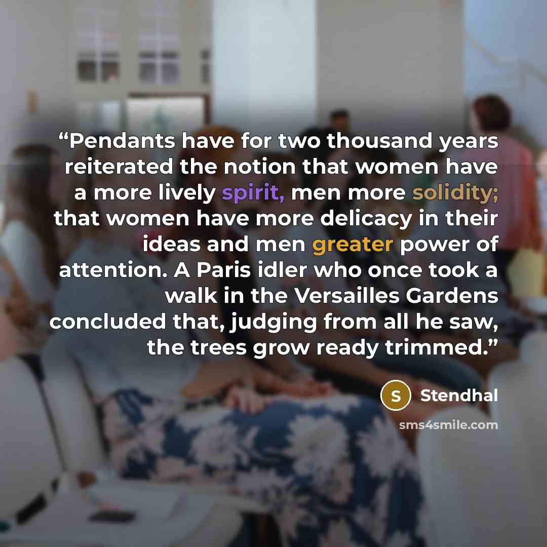 “Pendants have for two thousand years reiterated the notion that women have a more lively spirit, men more solidity; that women have more delicacy in their ideas and men greater power of attention. A Paris idler who once took a walk in the Versailles Gardens concluded that, judging from all he saw…” quote by Stendhal