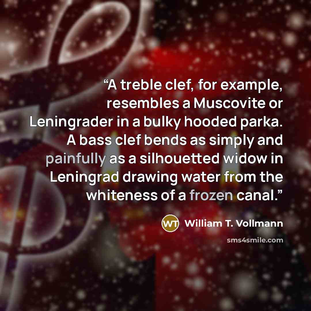 “A treble clef, for example, resembles a Muscovite or Leningrader in a bulky hooded parka. A bass clef bends as simply and painfully as a silhouetted widow in Leningrad drawing water from the whiteness of a frozen canal.” quote by William T. Vollmann