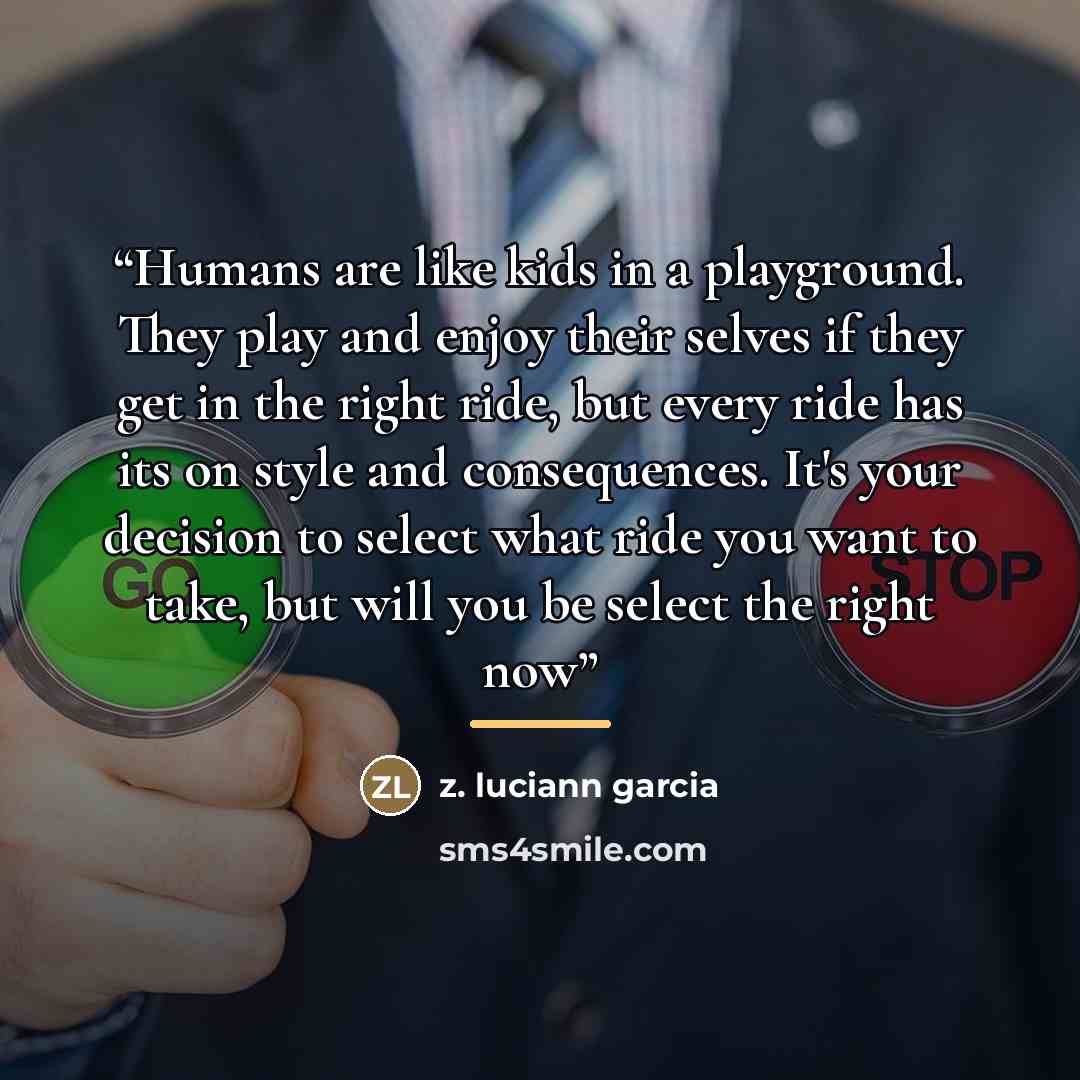 “Humans are like kids in a playground. They play and enjoy their selves if they get in the right ride, but every ride has its on style and consequences. It's your decision to select what ride you want to take, but will you be select the right now” quote by Anonymous