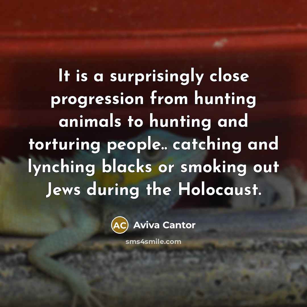 “It is a surprisingly close progression from hunting animals to hunting and torturing people.. catching and lynching blacks or smoking out Jews during the Holocaust.” quote by Aviva Cantor