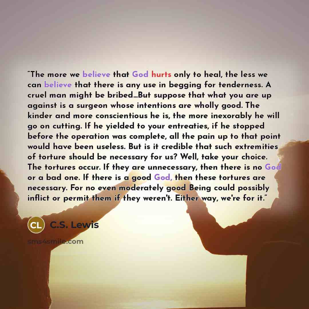 “The more we believe that God hurts only to heal, the less we can believe that there is any use in begging for tenderness. A cruel man might be bribed...But suppose that what you are up against is a surgeon whose intentions are wholly good. The kinder and more conscientious he is, the more…” quote by C.S. Lewis