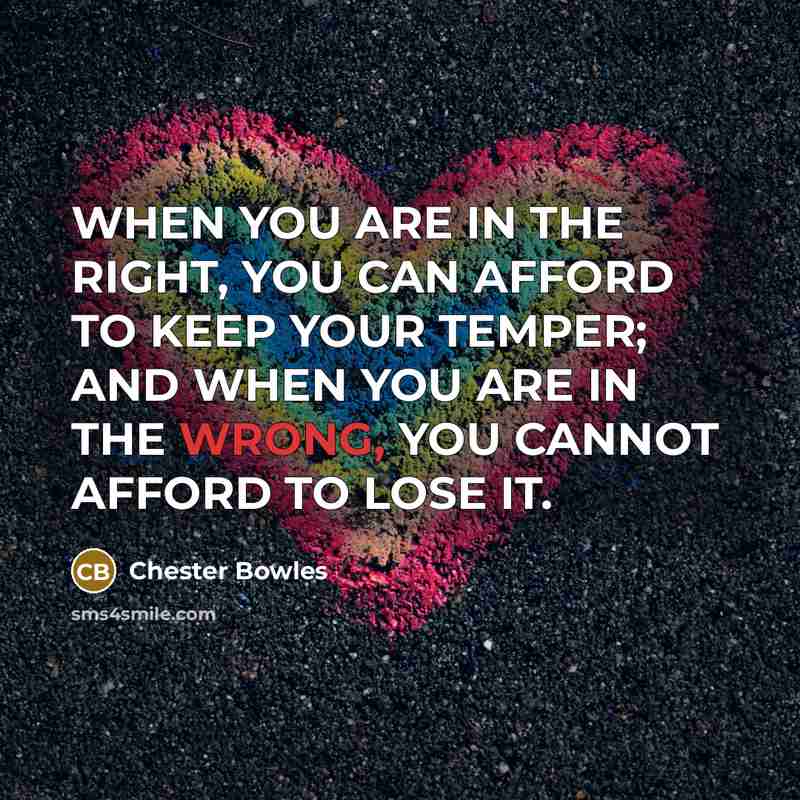 “WHEN YOU ARE IN THE RIGHT, YOU CAN AFFORD TO KEEP YOUR TEMPER; AND WHEN YOU ARE IN THE WRONG, YOU CANNOT AFFORD TO LOSE IT.” quote by Chester Bowles