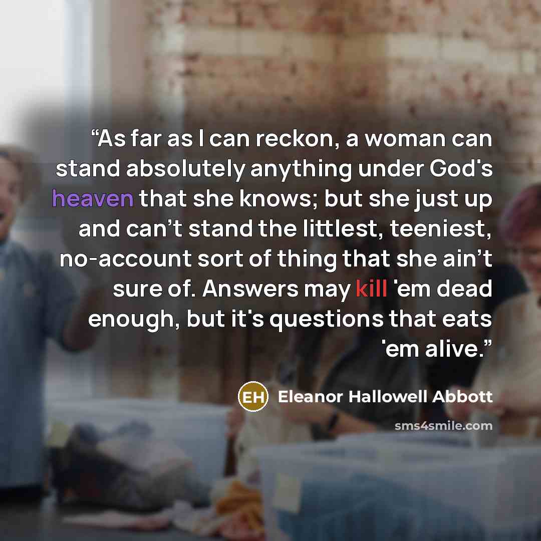 “As far as I can reckon, a woman can stand absolutely anything under God's heaven that she knows; but she just up and can't stand the littlest, teeniest, no-account sort of thing that she ain't sure of. Answers may kill 'em dead enough, but it's questions that eats 'em alive.” quote by Eleanor Hallowell Abbott