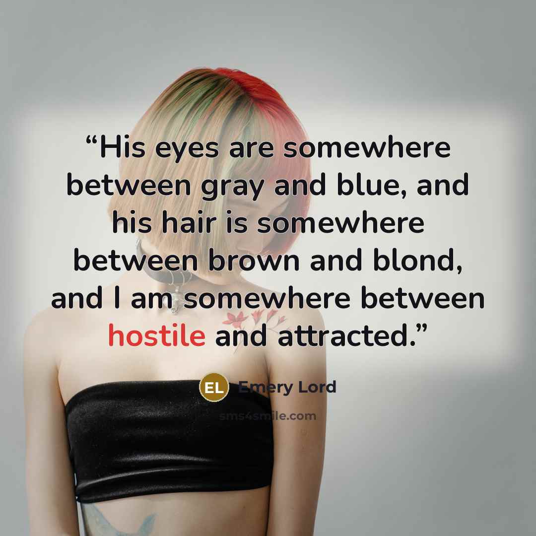 “His eyes are somewhere between gray and blue, and his hair is somewhere between brown and blond, and I am somewhere between hostile and attracted.” quote by Emery Lord