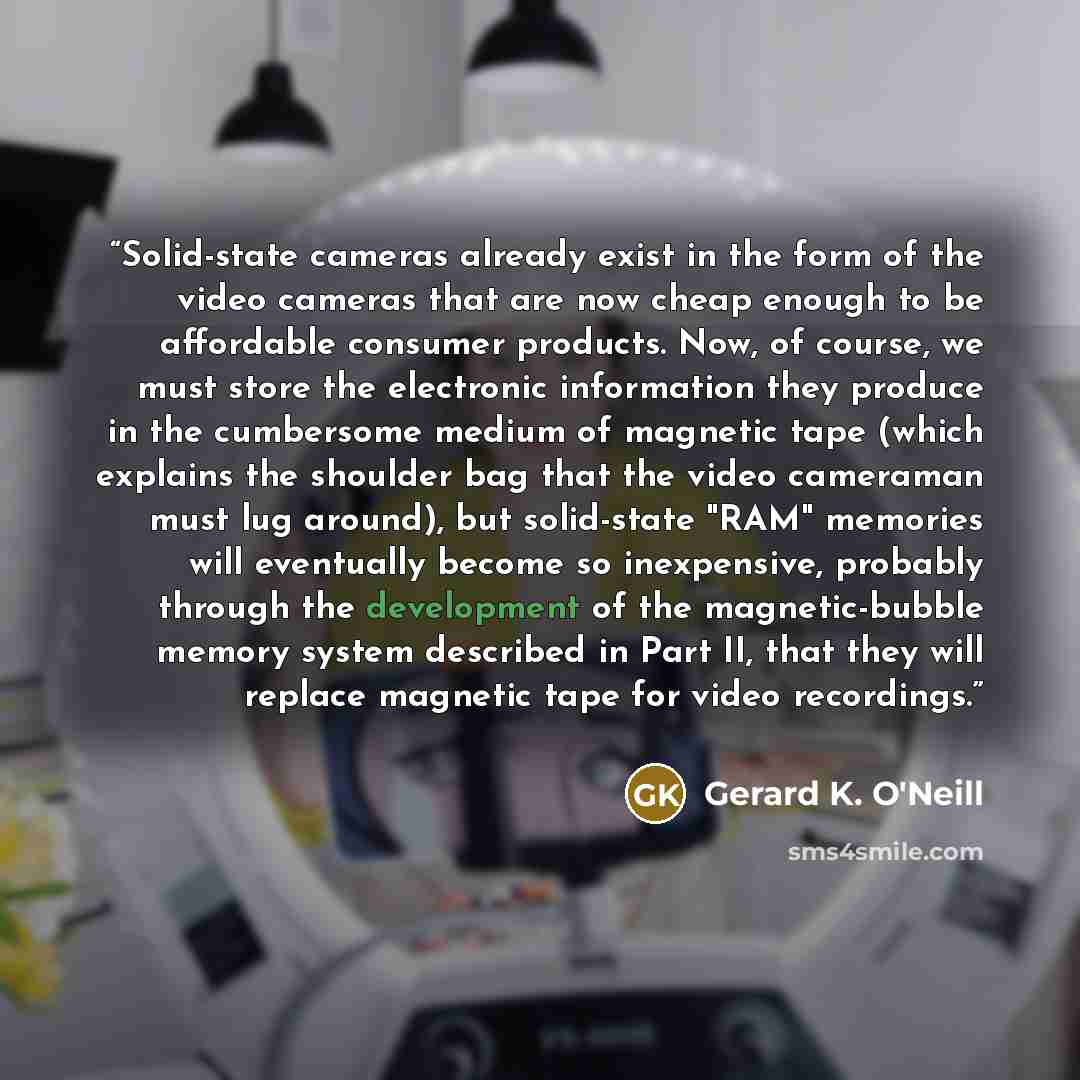 “Solid-state cameras already exist in the form of the video cameras that are now cheap enough to be affordable consumer products. Now, of course, we must store the electronic information they produce in the cumbersome medium of magnetic tape (which explains the shoulder bag that the video cameraman…” quote by Gerard K. O'Neill