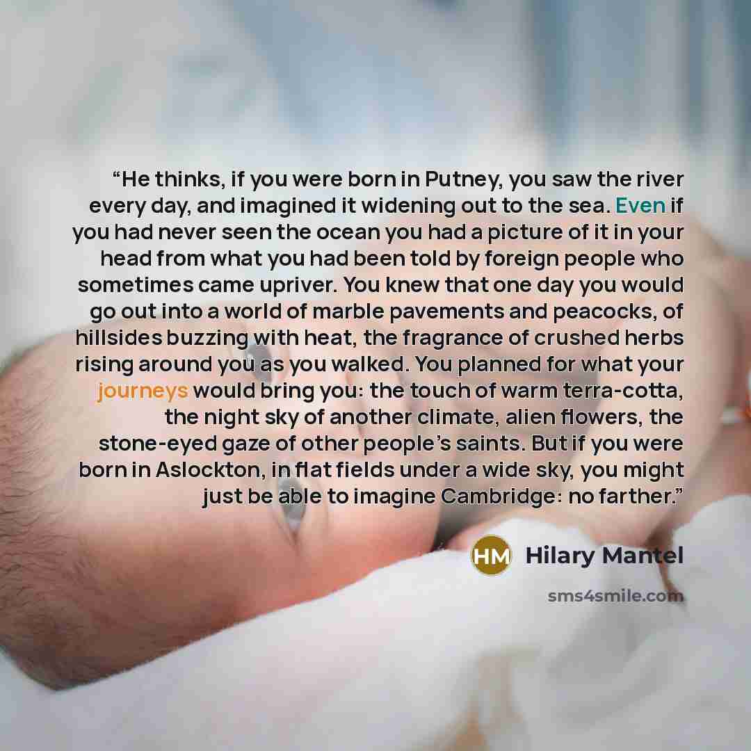 “He thinks, if you were born in Putney, you saw the river every day, and imagined it widening out to the sea. Even if you had never seen the ocean you had a picture of it in your head from what you had been told by foreign people who sometimes came upriver. You knew that one day you would go out…” quote by Hilary Mantel