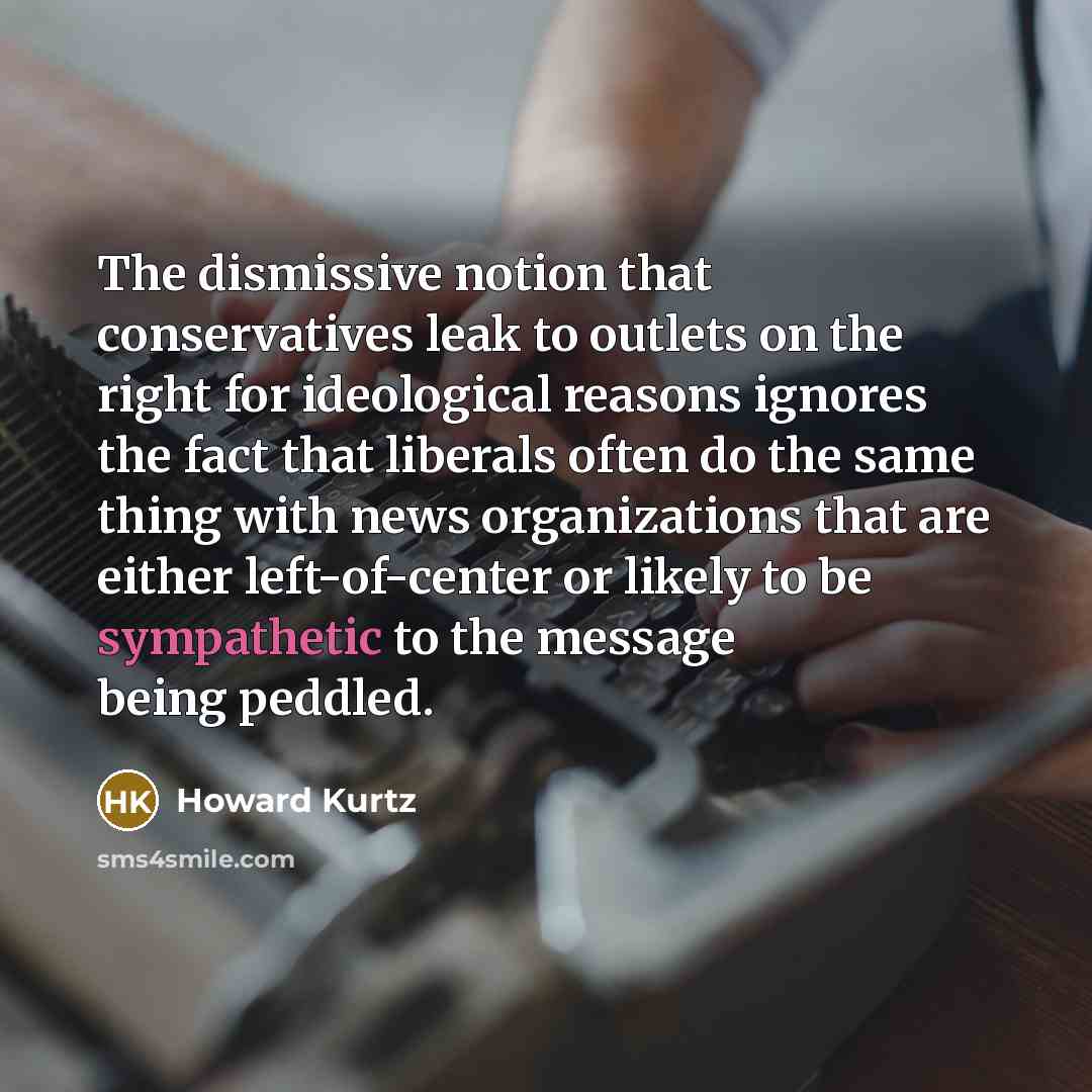 “The dismissive notion that conservatives leak to outlets on the right for ideological reasons ignores the fact that liberals often do the same thing with news organizations that are either left-of-center or likely to be sympathetic to the message being peddled.” quote by Howard Kurtz