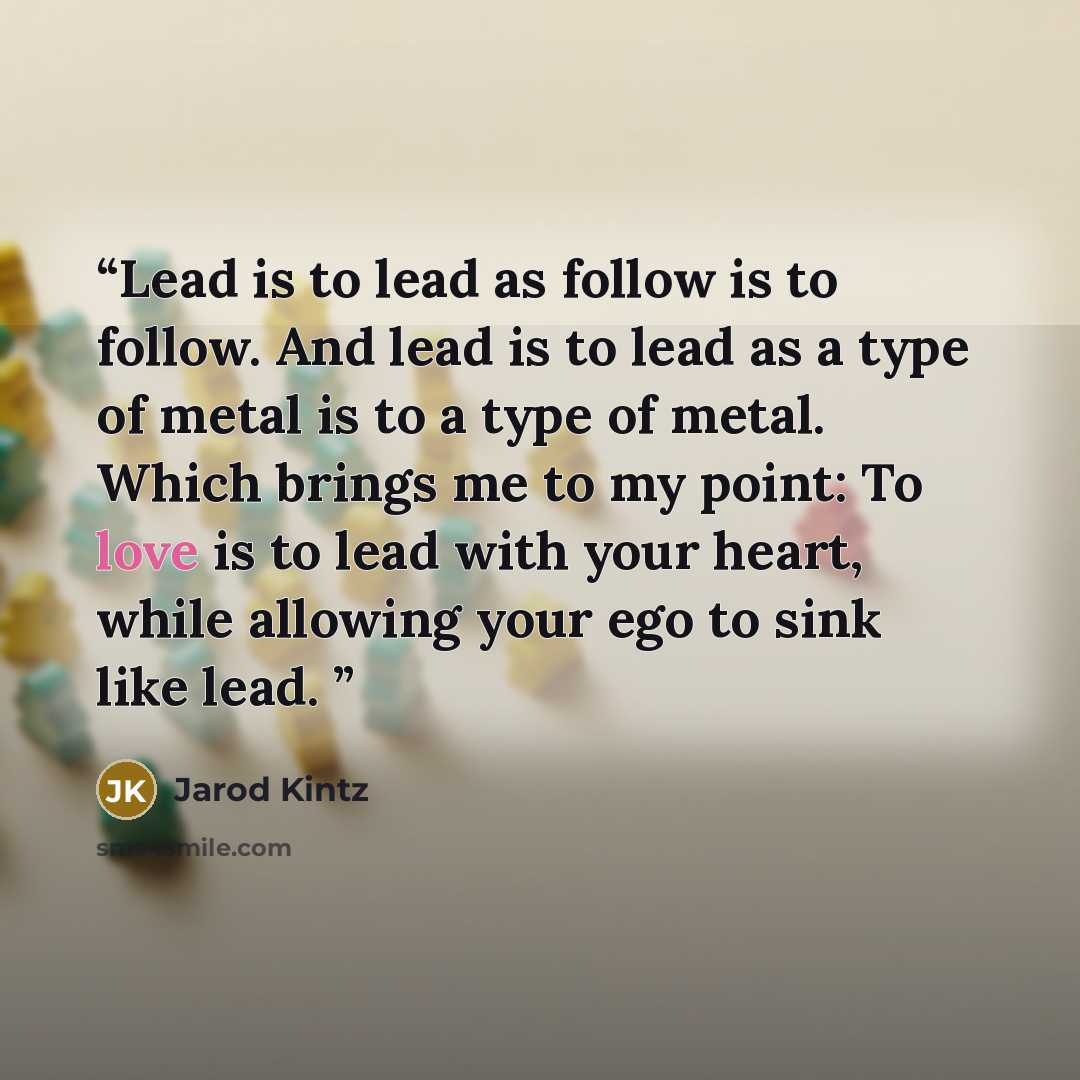 “Lead is to lead as follow is to follow. And lead is to lead as a type of metal is to a type of metal. Which brings me to my point: To love is to lead with your heart, while allowing your ego to sink like lead.” quote by Jarod Kintz