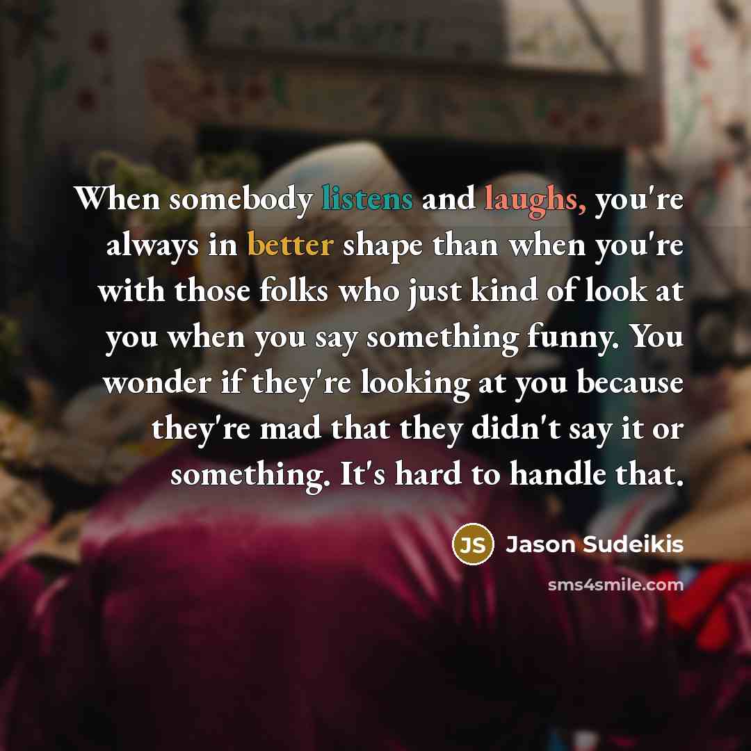 “When somebody listens and laughs, you're always in better shape than when you're with those folks who just kind of look at you when you say something funny. You wonder if they're looking at you because they're mad that they didn't say it or something. It's hard to handle that.” quote by Jason Sudeikis
