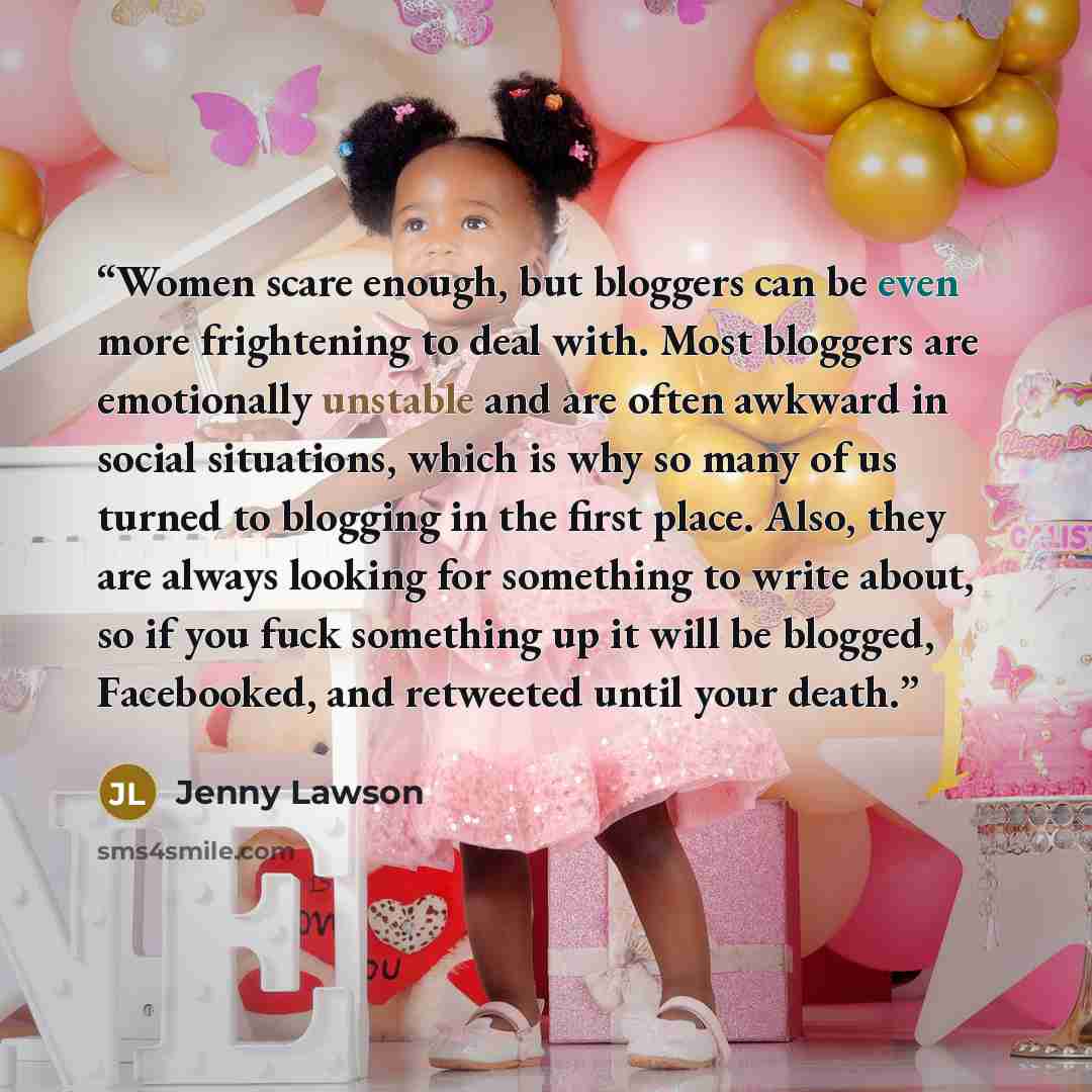 “Women scare enough, but bloggers can be even more frightening to deal with. Most bloggers are emotionally unstable and are often awkward in social situations, which is why so many of us turned to blogging in the first place. Also, they are always looking for something to write about, so if you…” quote by Jenny Lawson