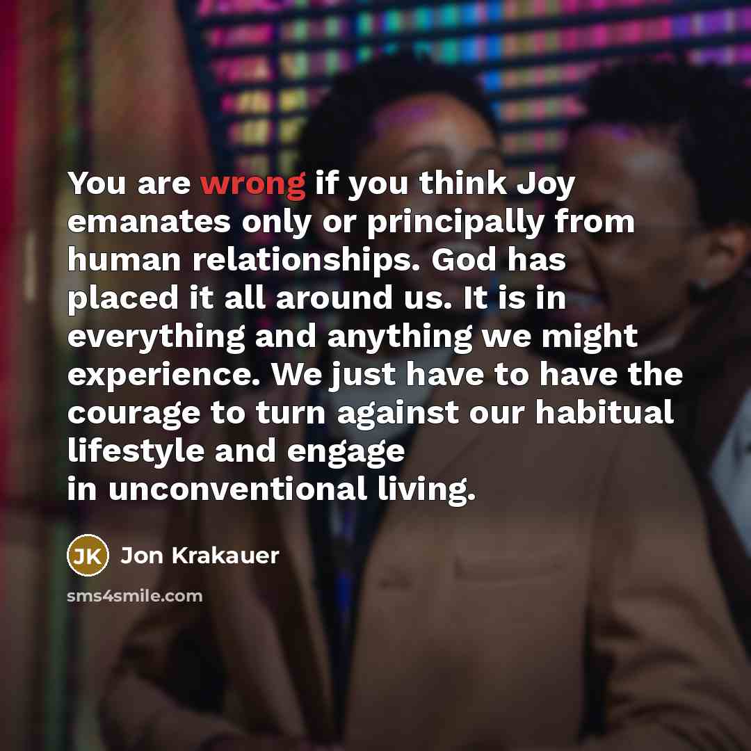 “You are wrong if you think Joy emanates only or principally from human relationships. God has placed it all around us. It is in everything and anything we might experience. We just have to have the courage to turn against our habitual lifestyle and engage in unconventional living.” quote by Jon Krakauer