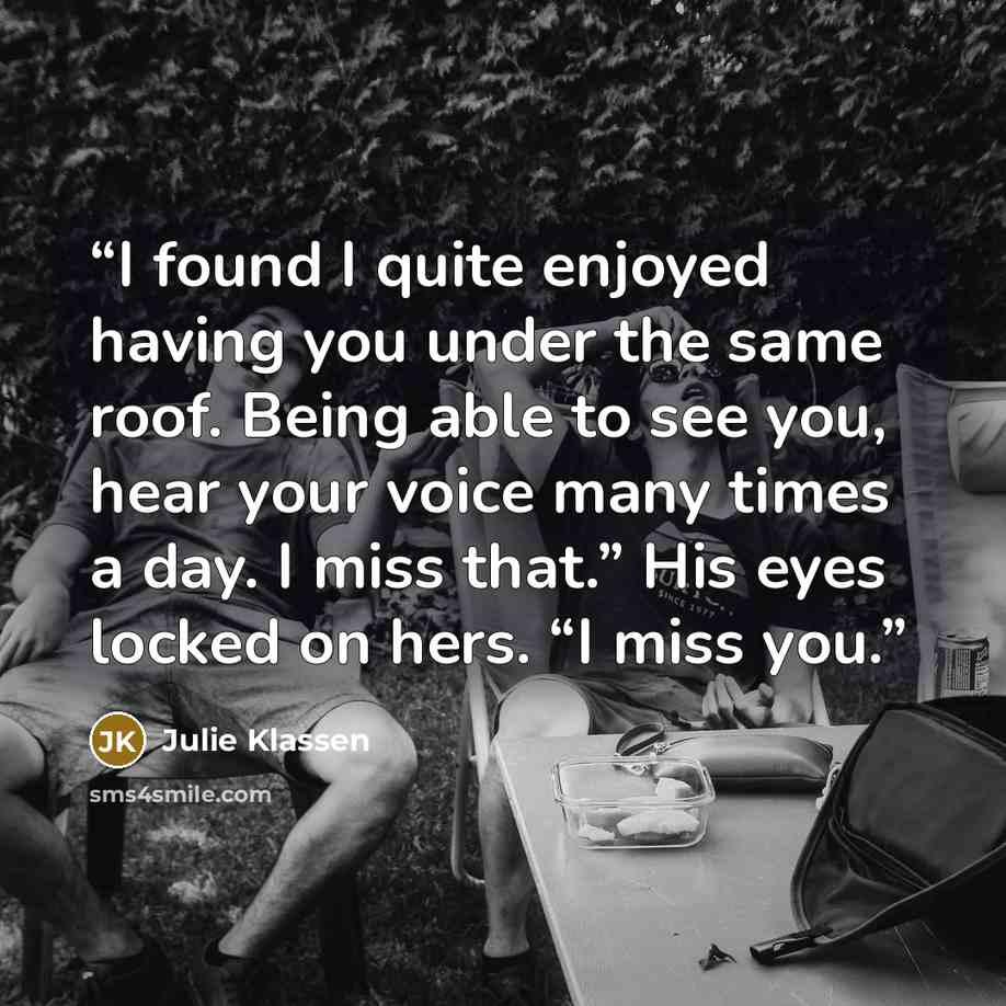 “I found I quite enjoyed having you under the same roof. Being able to see you, hear your voice many times a day. I miss that.” His eyes locked on hers. “I miss you.” quote by Julie Klassen