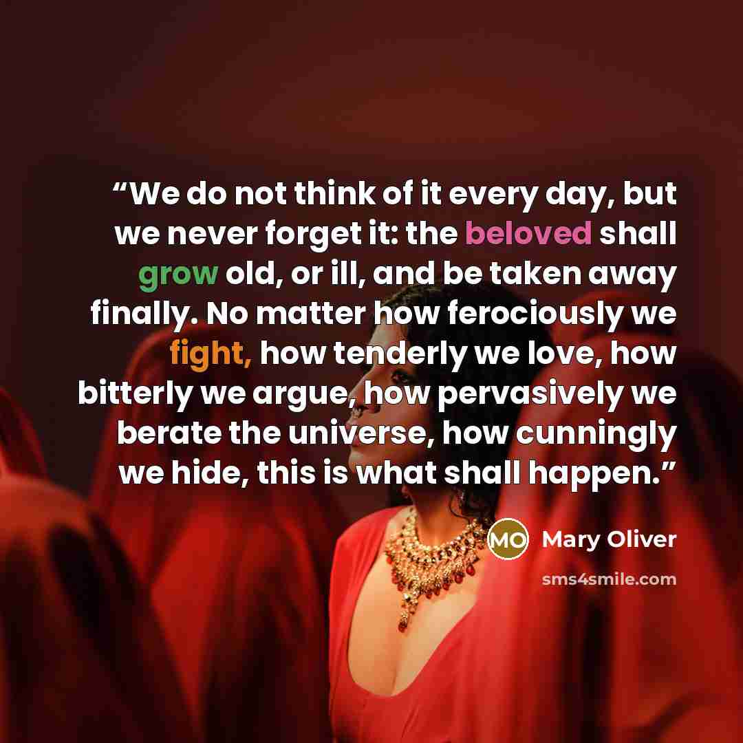 “We do not think of it every day, but we never forget it: the beloved shall grow old, or ill, and be taken away finally. No matter how ferociously we fight, how tenderly we love, how bitterly we argue, how pervasively we berate the universe, how cunningly we hide, this is what shall happen.” quote by Mary Oliver
