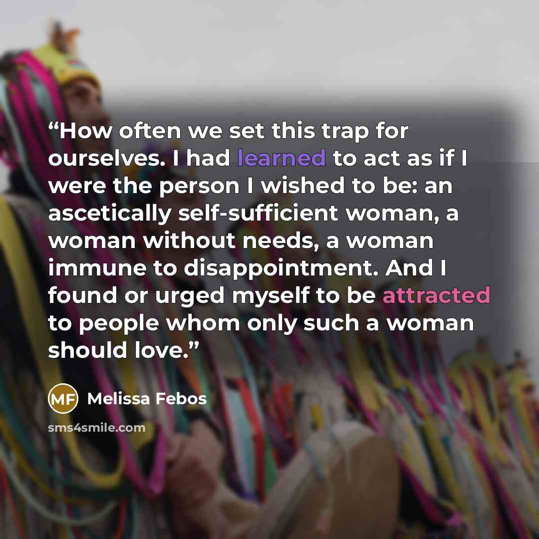 “How often we set this trap for ourselves. I had learned to act as if I were the person I wished to be: an ascetically self-sufficient woman, a woman without needs, a woman immune to disappointment. And I found or urged myself to be attracted to people whom only such a woman should love.” quote by Melissa Febos