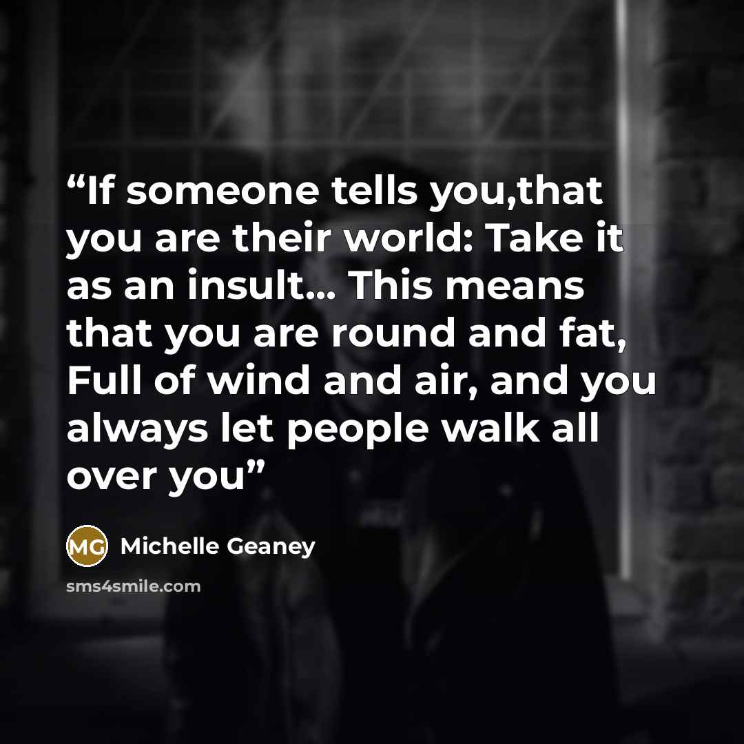 “If someone tells you,that you are their world: Take it as an insult... This means that you are round and fat, Full of wind and air, and you always let people walk all over you” quote by Michelle Geaney