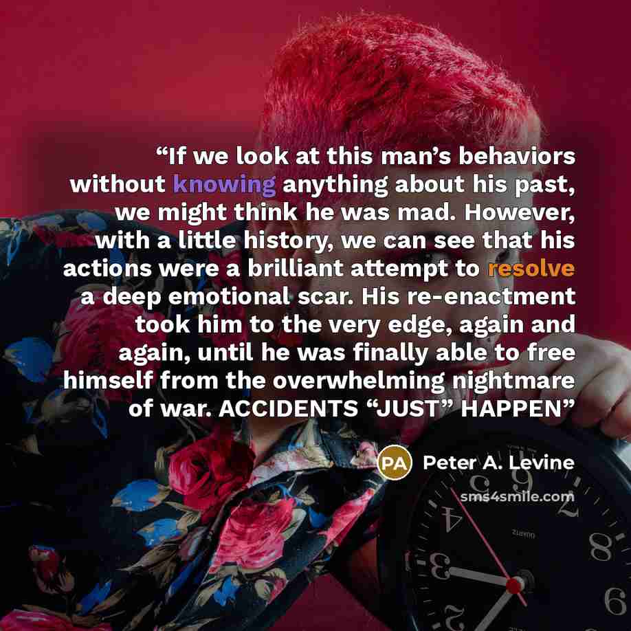 “If we look at this man’s behaviors without knowing anything about his past, we might think he was mad. However, with a little history, we can see that his actions were a brilliant attempt to resolve a deep emotional scar. His re-enactment took him to the very edge, again and again, until he was…” quote by Peter A. Levine