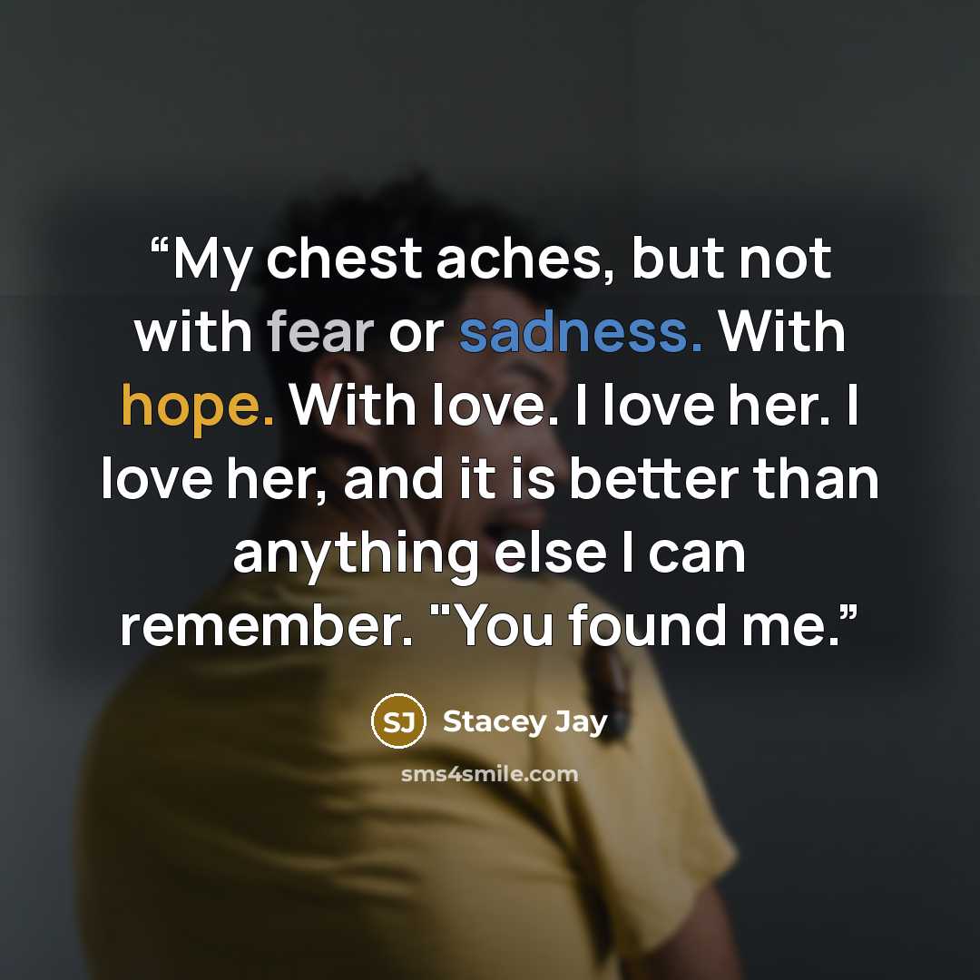 “My chest aches, but not with fear or sadness. With hope. With love. I love her. I love her, and it is better than anything else I can remember. "You found me.” quote by Stacey Jay