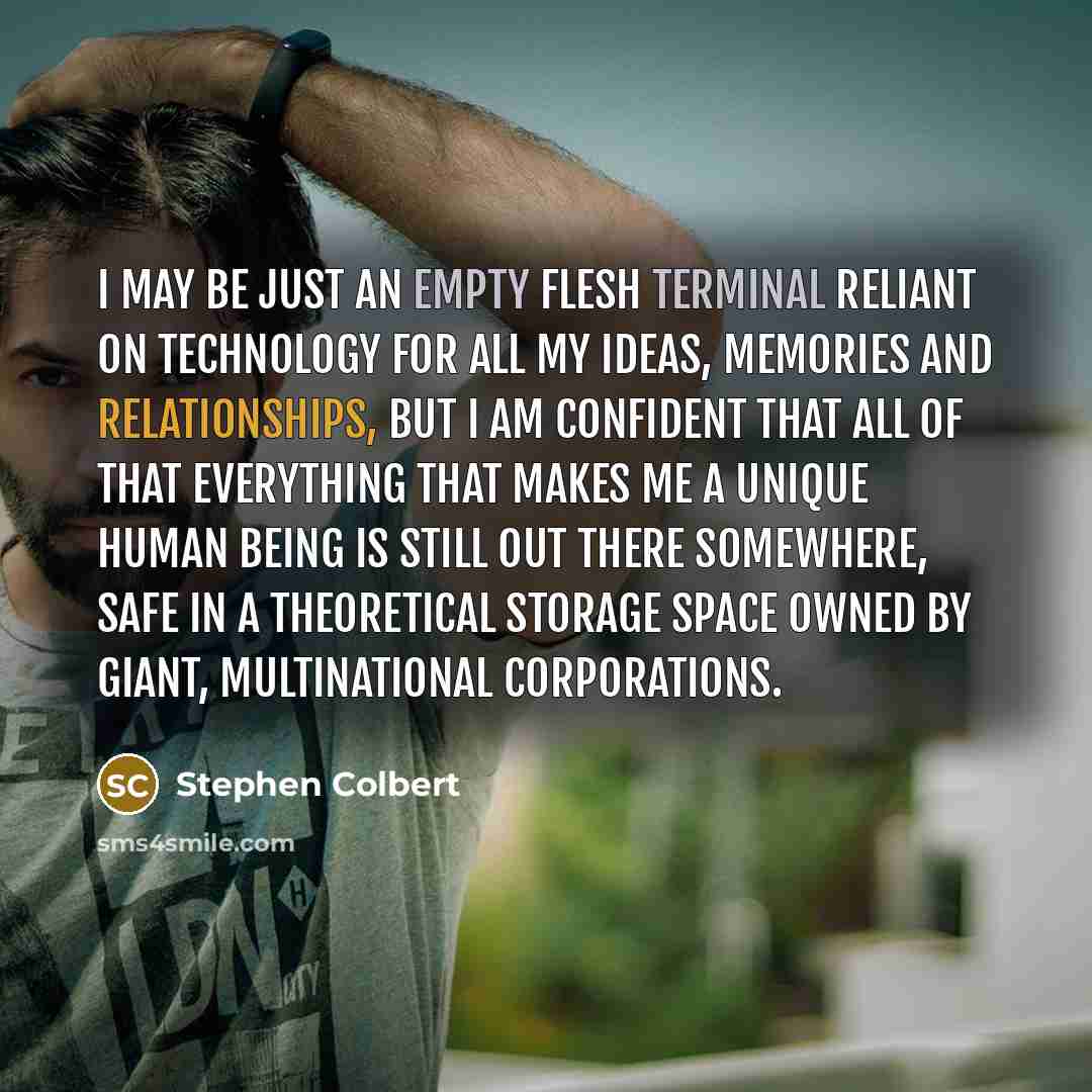 “I may be just an empty flesh terminal reliant on technology for all my ideas, memories and relationships, but I am confident that all of that everything that makes me a unique human being is still out there somewhere, safe in a theoretical storage space owned by giant, multinational corporations.” quote by Stephen Colbert