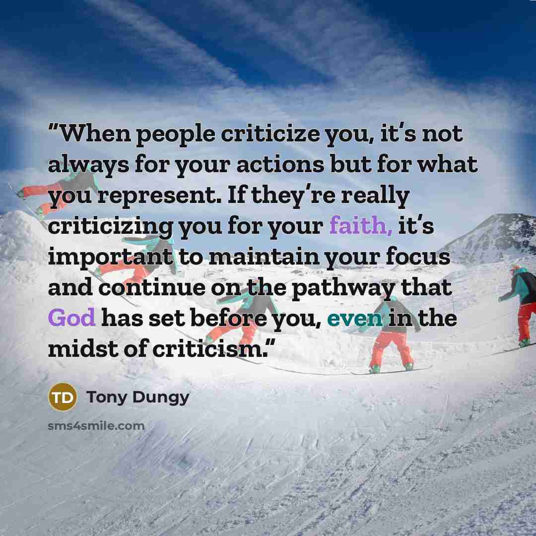 “When people criticize you, it’s not always for your actions but for what you represent. If they’re really criticizing you for your faith, it’s important to maintain your focus and continue on the pathway that God has set before you, even in the midst of criticism.” quote by Tony Dungy