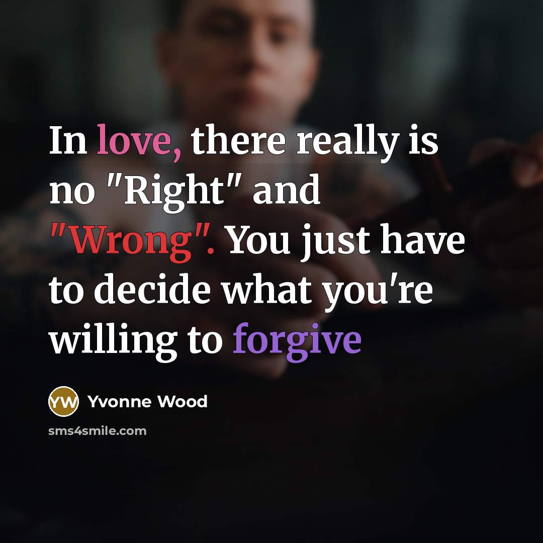 “In love, there really is no "Right" and "Wrong". You just have to decide what you're willing to forgive” quote by Yvonne Wood