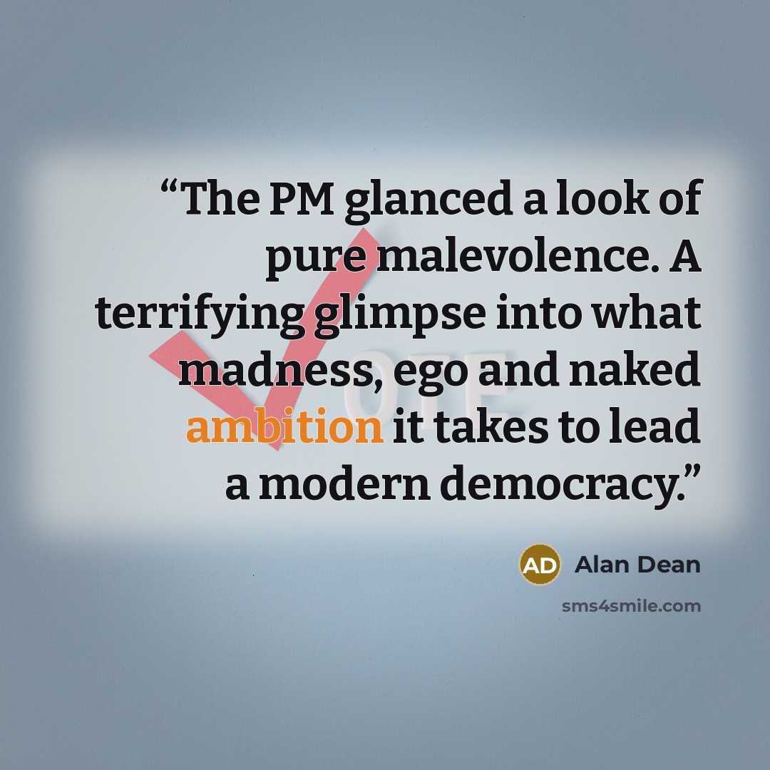 “The PM glanced a look of pure malevolence. A terrifying glimpse into what madness, ego and naked ambition it takes to lead a modern democracy.” quote by Alan Dean