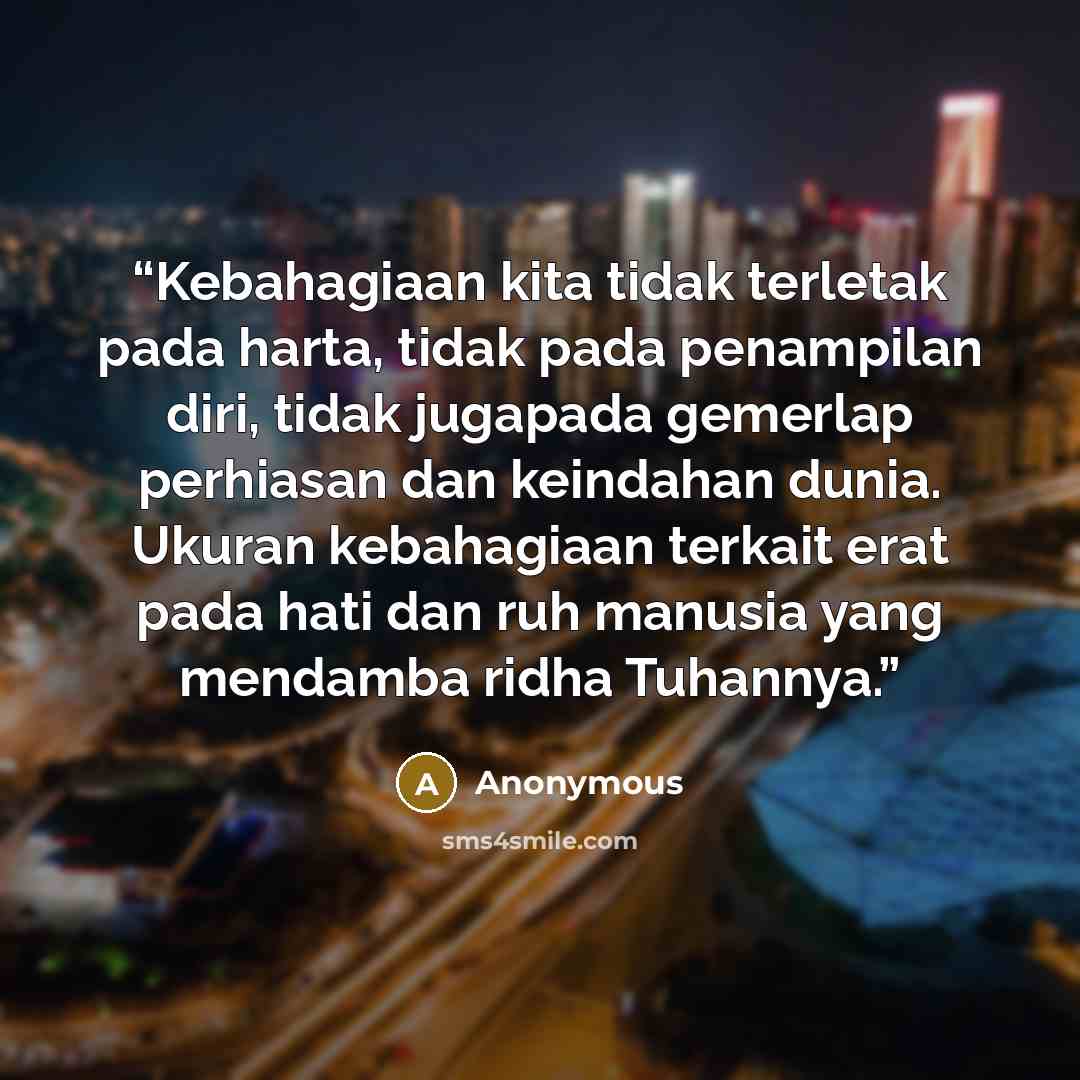 “Kebahagiaan kita tidak terletak pada harta, tidak pada penampilan diri, tidak jugapada gemerlap perhiasan dan keindahan dunia. Ukuran kebahagiaan terkait erat pada hati dan ruh manusia yang mendamba ridha Tuhannya.” quote by Anonymous