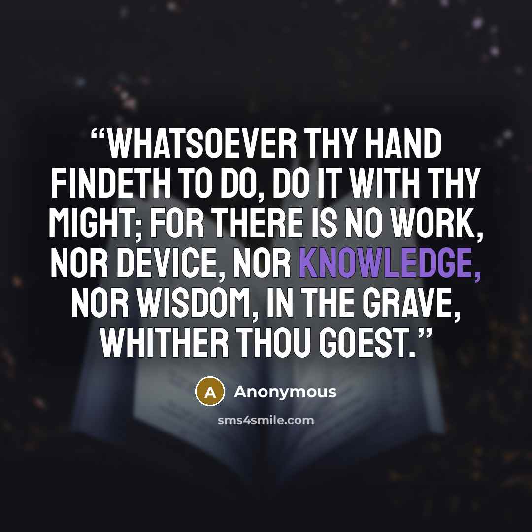 “Whatsoever thy hand findeth to do, do it with thy might; for there is no work, nor device, nor knowledge, nor wisdom, in the grave, whither thou goest.” quote by Anonymous