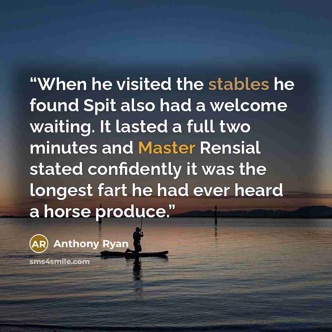 “When he visited the stables he found Spit also had a welcome waiting. It lasted a full two minutes and Master Rensial stated confidently it was the longest fart he had ever heard a horse produce.” quote by Anthony Ryan