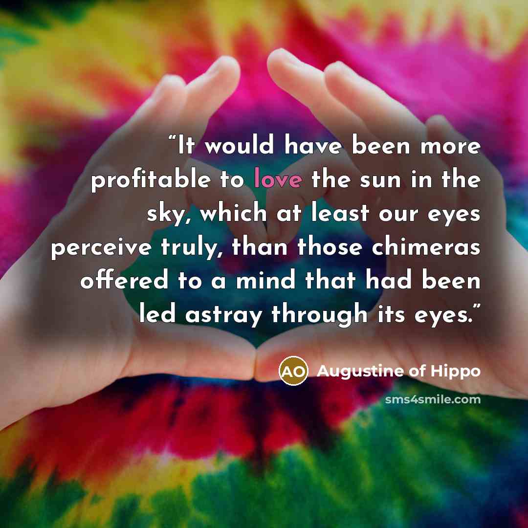 “It would have been more profitable to love the sun in the sky, which at least our eyes perceive truly, than those chimeras offered to a mind that had been led astray through its eyes.” quote by Augustine of Hippo
