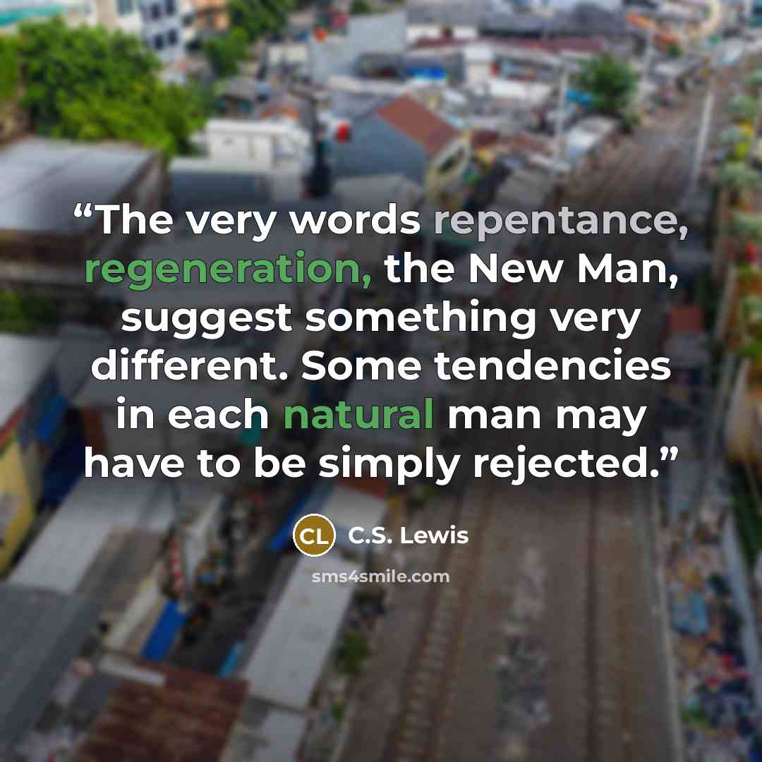 “The very words repentance, regeneration, the New Man, suggest something very different. Some tendencies in each natural man may have to be simply rejected.” quote by C.S. Lewis