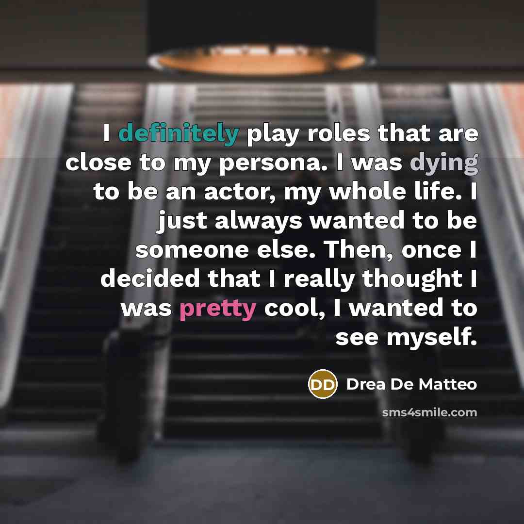 “I definitely play roles that are close to my persona. I was dying to be an actor, my whole life. I just always wanted to be someone else. Then, once I decided that I really thought I was pretty cool, I wanted to see myself.” quote by Drea de Matteo