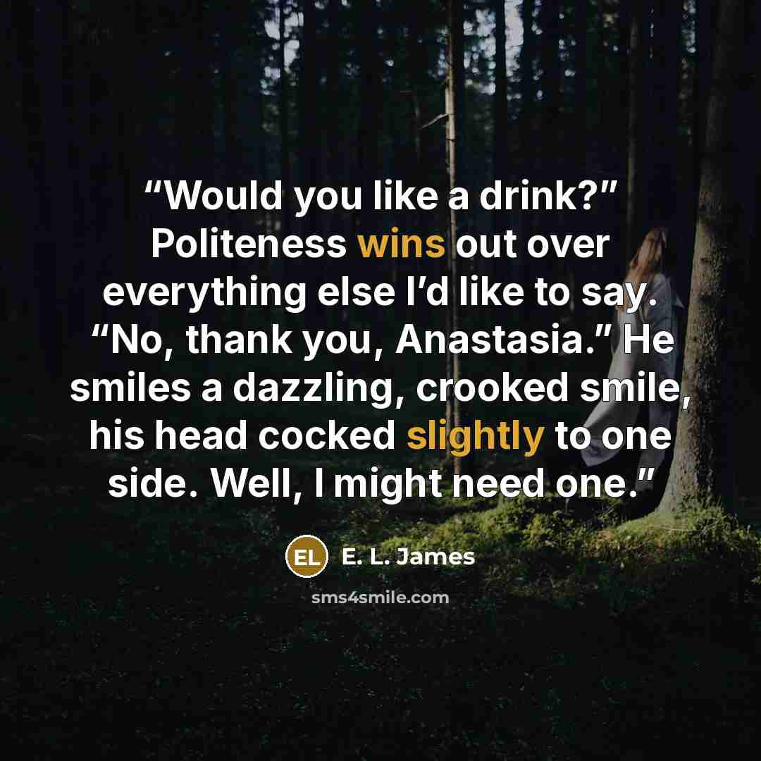 “Would you like a drink?” Politeness wins out over everything else I’d like to say. “No, thank you, Anastasia.” He smiles a dazzling, crooked smile, his head cocked slightly to one side. Well, I might need one.” quote by E. L. James