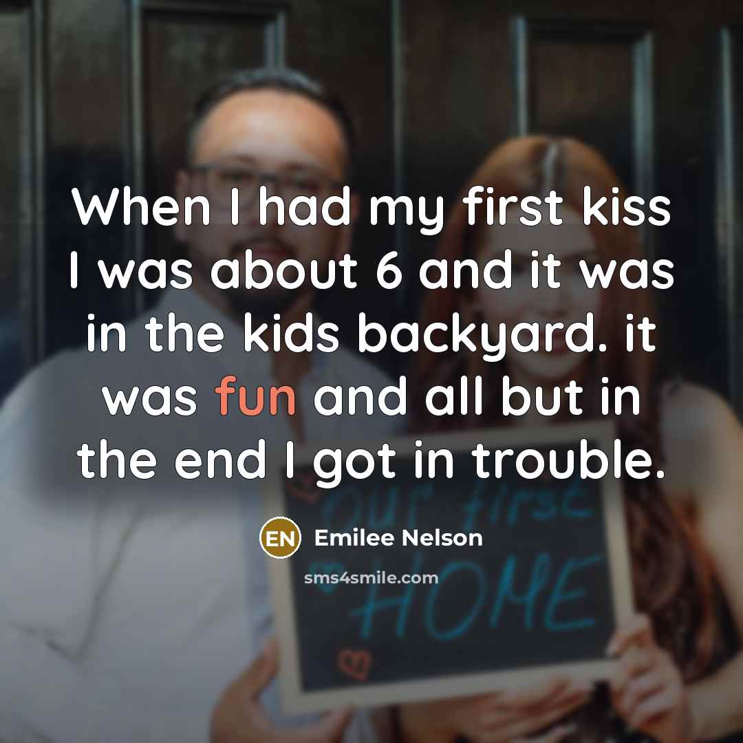 “When I had my first kiss I was about 6 and it was in the kids backyard. it was fun and all but in the end I got in trouble.” quote by Emilee Nelson