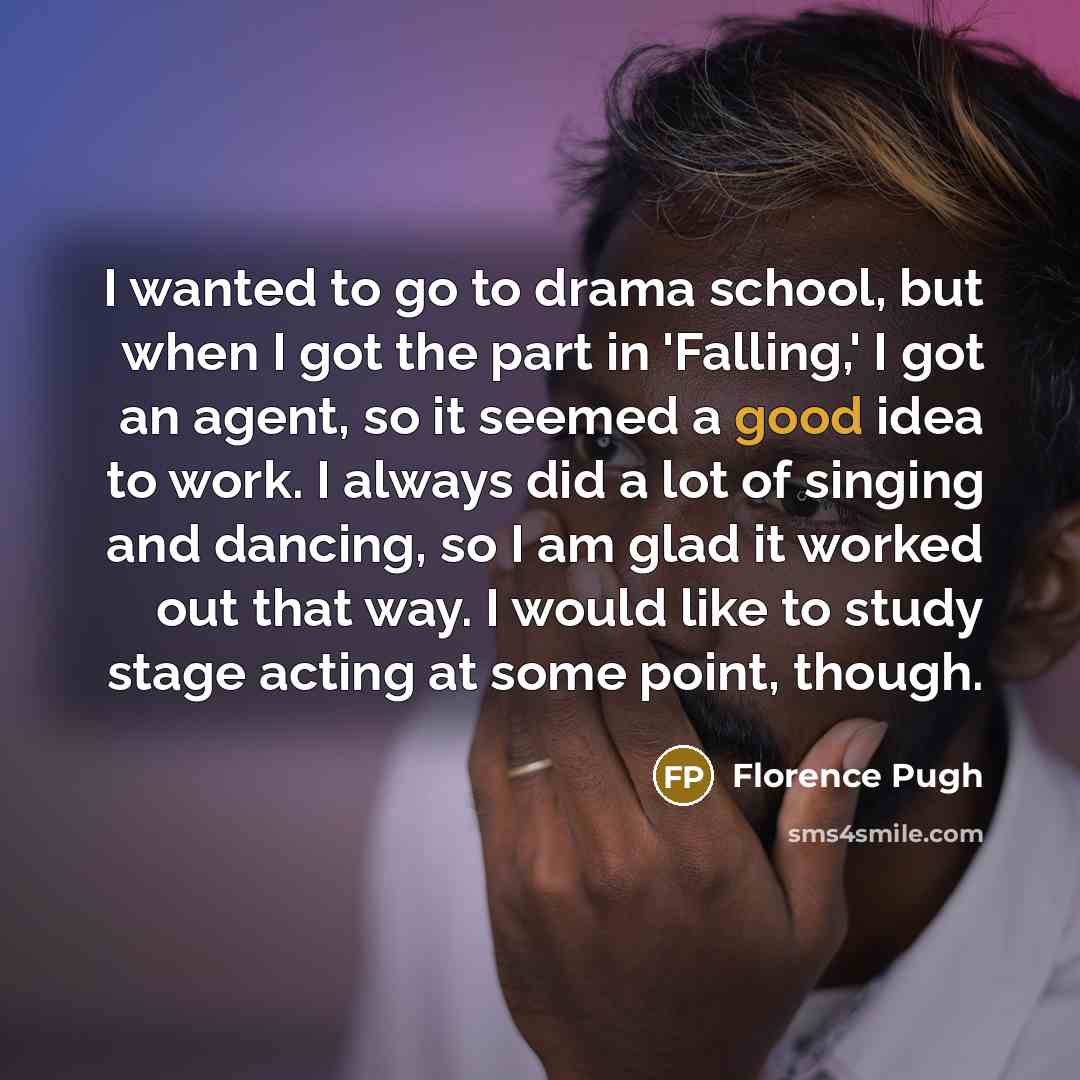 “I wanted to go to drama school, but when I got the part in 'Falling,' I got an agent, so it seemed a good idea to work. I always did a lot of singing and dancing, so I am glad it worked out that way. I would like to study stage acting at some point, though.” quote by Florence Pugh