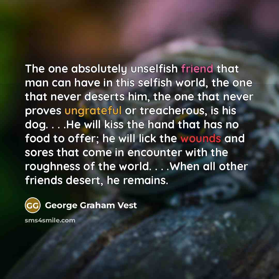 “The one absolutely unselfish friend that man can have in this selfish world, the one that never deserts him, the one that never proves ungrateful or treacherous, is his dog. . . .He will kiss the hand that has no food to offer; he will lick the wounds and sores that come in encounter with the…” quote by George Graham Vest