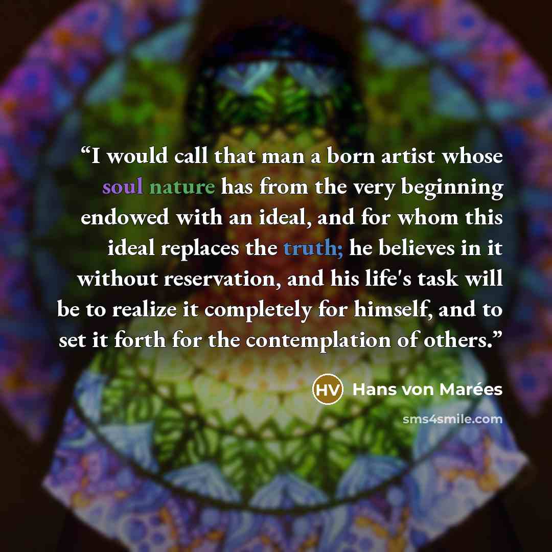 “I would call that man a born artist whose soul nature has from the very beginning endowed with an ideal, and for whom this ideal replaces the truth; he believes in it without reservation, and his life's task will be to realize it completely for himself, and to set it forth for the contemplation of…” quote by Hans von Marées