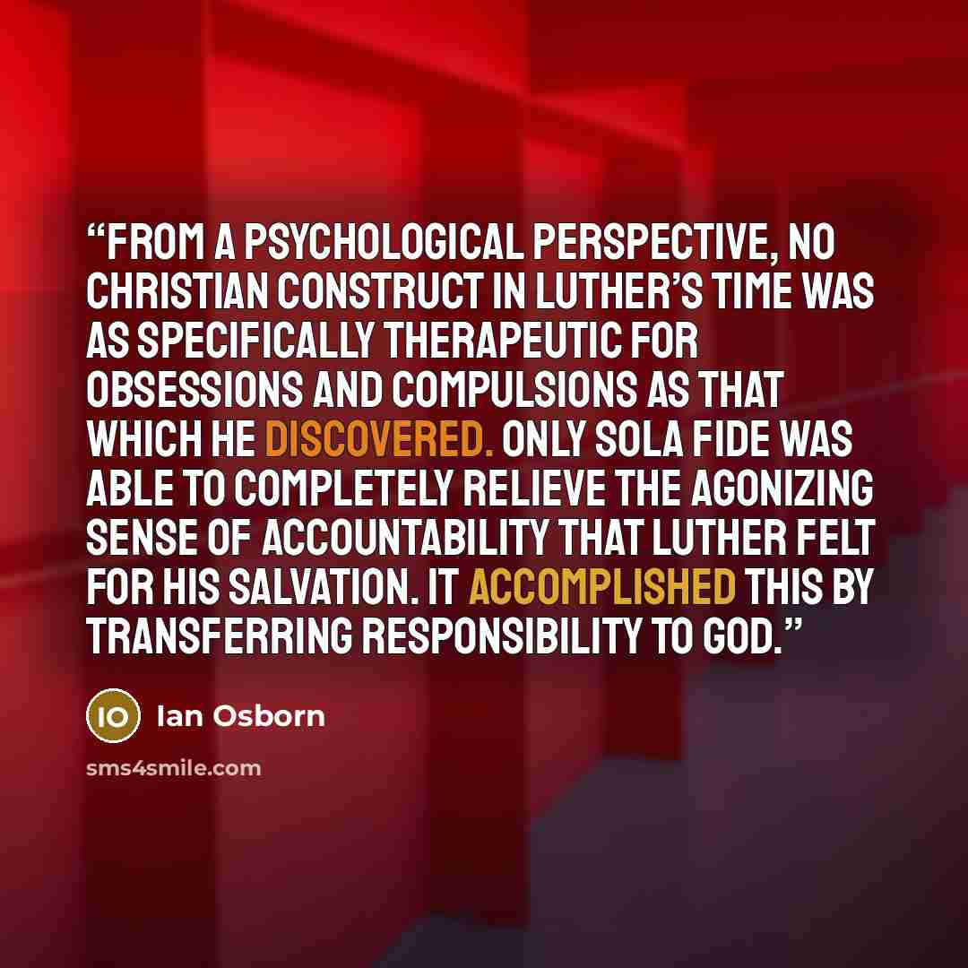 “From a psychological perspective, no Christian construct in Luther’s time was as specifically therapeutic for obsessions and compulsions as that which he discovered. Only sola fide was able to completely relieve the agonizing sense of accountability that Luther felt for his salvation. It…” quote by Ian Osborn