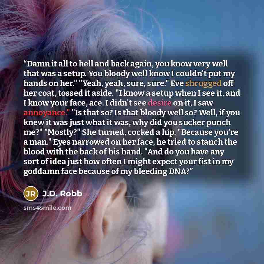 “Damn it all to hell and back again, you know very well that was a setup. You bloody well know I couldn't put my hands on her." "Yeah, yeah, sure, sure." Eve shrugged off her coat, tossed it aside. "I know a setup when I see it, and I know your face, ace. I didn't see desire on it, I saw…” quote by J.D. Robb