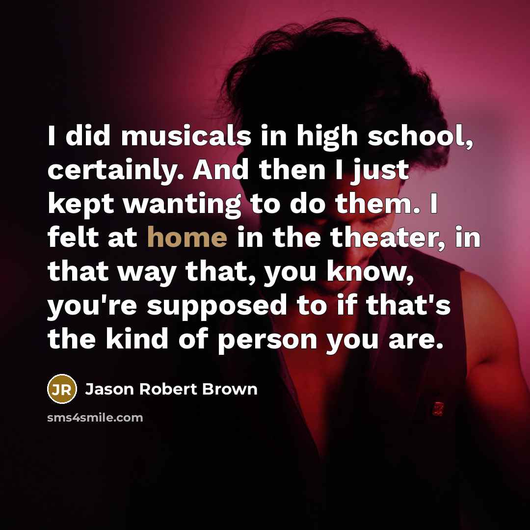 “I did musicals in high school, certainly. And then I just kept wanting to do them. I felt at home in the theater, in that way that, you know, you're supposed to if that's the kind of person you are.” quote by Jason Robert Brown