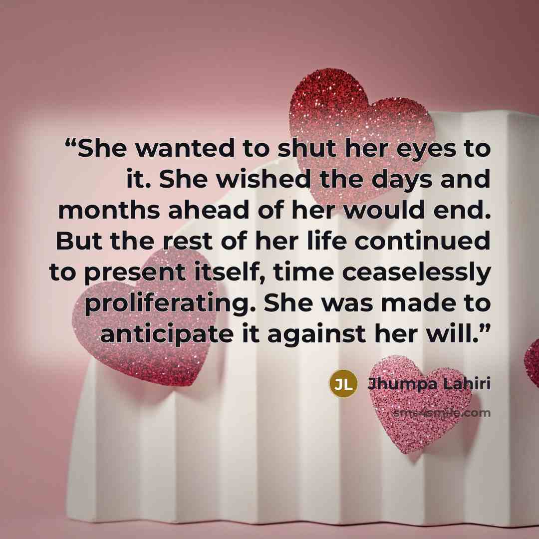 “She wanted to shut her eyes to it. She wished the days and months ahead of her would end. But the rest of her life continued to present itself, time ceaselessly proliferating. She was made to anticipate it against her will.” quote by Jhumpa Lahiri