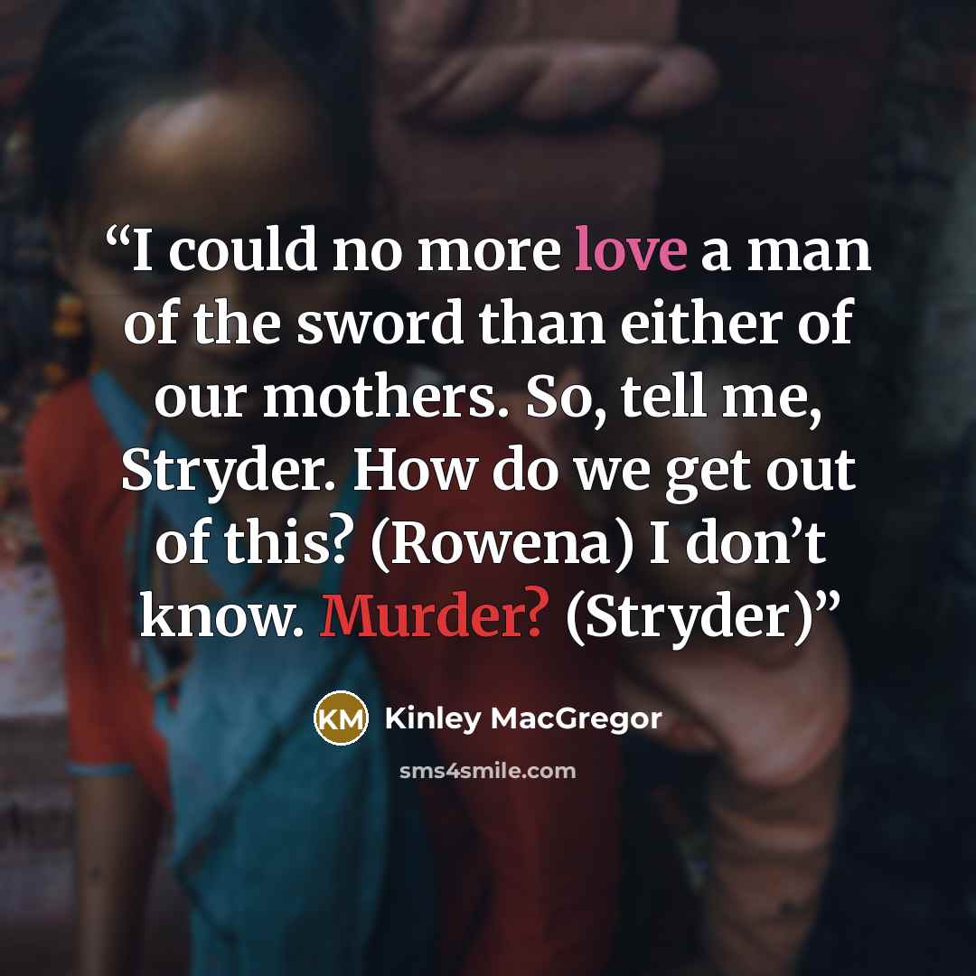“I could no more love a man of the sword than either of our mothers. So, tell me, Stryder. How do we get out of this? (Rowena) I don’t know. Murder? (Stryder)” quote by Kinley MacGregor